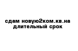 сдам новую2ком.кв.на длительный срок